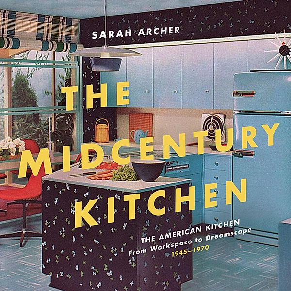 The Midcentury Kitchen: America's Favorite Room, from Workspace to Dreamscape, 1940s-1970s, Sarah Archer