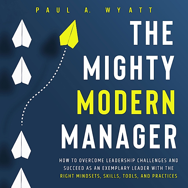 The Mighty Modern Manager: How to Overcome Leadership Challenges and Succeed as an Exemplary Leader With the Right Mindsets, Skills, Tools and Practices, Paul A. Wyatt