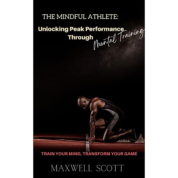 The Mindful Athlete: Unlocking Peak Performance Through Mental Training, Maxwell Scott
