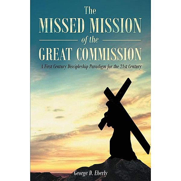 The Missed Mission of The Great Commission A First Century Discipleship Paradigm for the 21st Century, George D Eberly