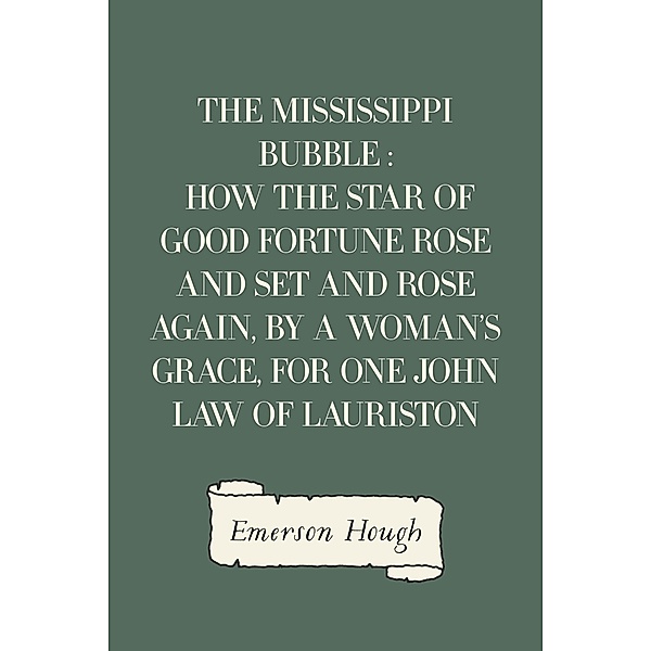 The Mississippi Bubble : How the Star of Good Fortune Rose and Set and Rose Again, by a Woman's Grace, for One John Law of Lauriston, Emerson Hough