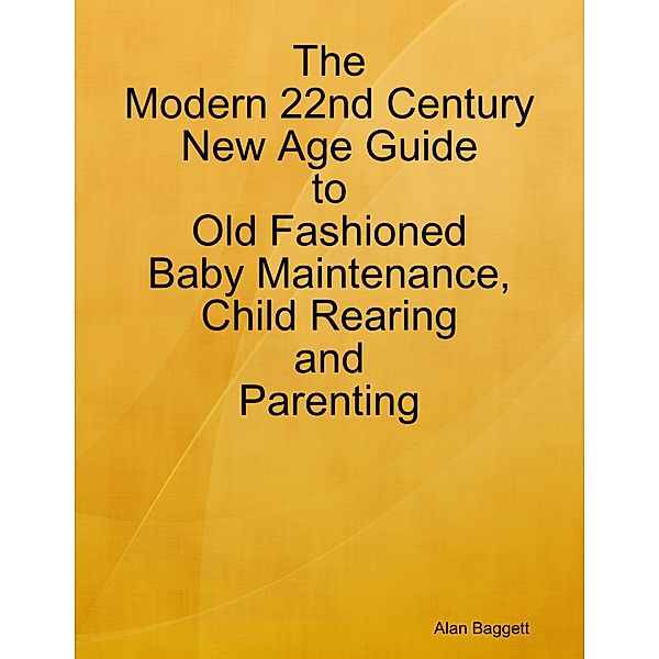 The Modern 22nd Century New Age Guide to Old Fashioned Baby Maintenance, Child Rearing and Parenting, Alan Baggett