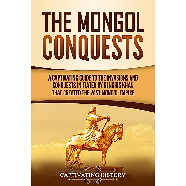 The Mongol Conquests: A Captivating Guide to the Invasions and Conquests Initiated by Genghis Khan That Created the Vast Mongol Empire, Captivating History