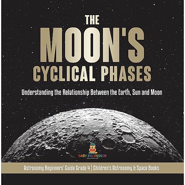 The Moon's Cyclical Phases : Understanding the Relationship Between the Earth, Sun and Moon | Astronomy Beginners' Guide Grade 4 | Children's Astronomy & Space Books / Baby Professor, Baby