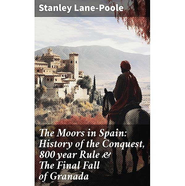 The Moors in Spain: History of the Conquest, 800 year Rule & The Final Fall of Granada, Stanley Lane-Poole