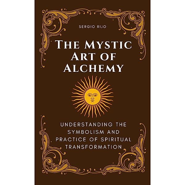 The Mystic Art of Alchemy: Understanding the Symbolism and Practice of Spiritual Transformation, Sergio Rijo