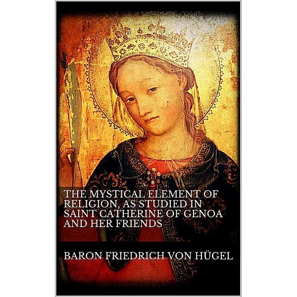 The Mystical Element of Religion, as studied in Saint Catherine of Genoa and her friends., Baron Friedrich von Hügel