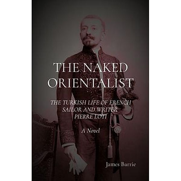 THE NAKED ORIENTALIST: The Turkish Life of French Sailor and Writer Pierre Loti, James Barrie