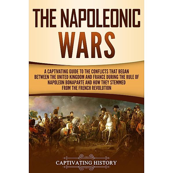 The Napoleonic Wars: A Captivating Guide to the Conflicts That Began Between the United Kingdom and France During the Rule of Napoleon Bonaparte and How They Stemmed from the French Revolution, Captivating History
