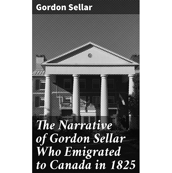The Narrative of Gordon Sellar Who Emigrated to Canada in 1825, Gordon Sellar