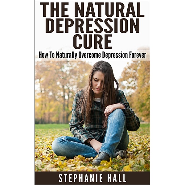 The Natural Depression Cure: How To Naturally Overcome Depression Forever, Stephanie Hall