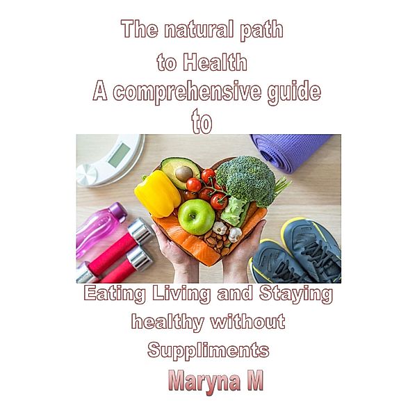 The Natural Path to Health A Comprehensive Guide to Eating, Living, and Staying Healthy Without Supplements, Maryna M