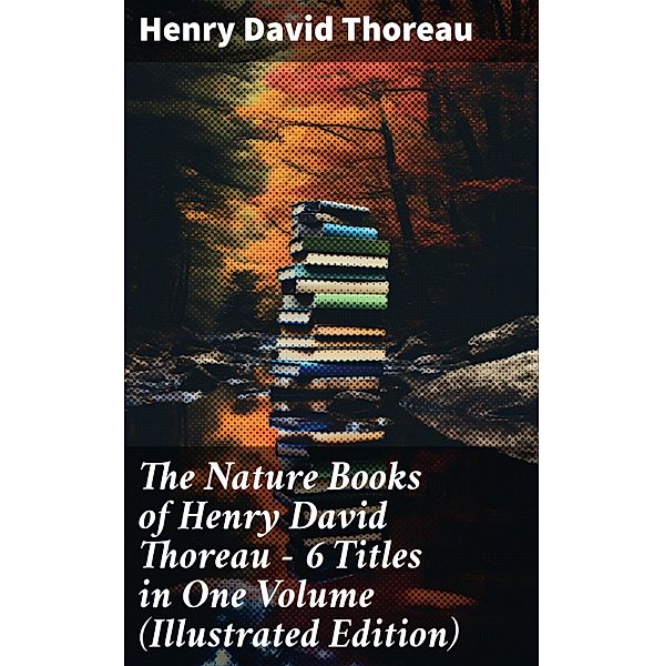 The Nature Books of Henry David Thoreau - 6 Titles in One Volume (Illustrated Edition), Henry David Thoreau