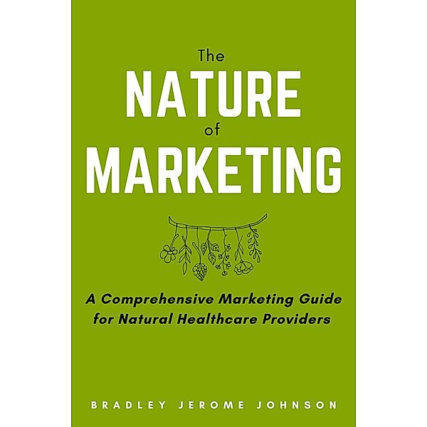 The Nature of Marketing: A Comprehensive Marketing Guide for Natural Healthcare Providers, Bradley Jerome Johnson