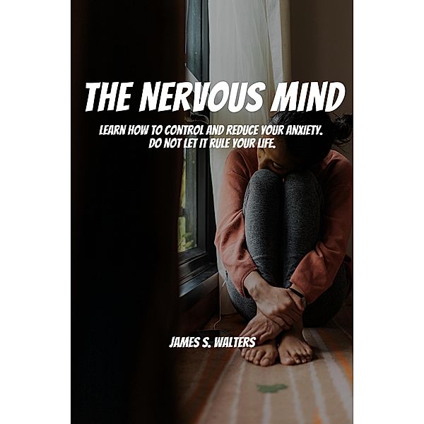 The Nervous Mind! Learn How To Control and Reduce Your Anxiety.  Do Not Let It Rule Your Life., James S. Walters