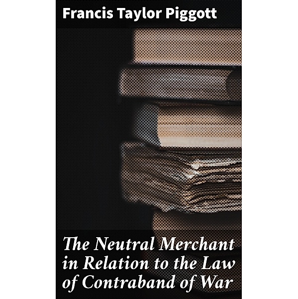 The Neutral Merchant in Relation to the Law of Contraband of War, Francis Taylor Piggott
