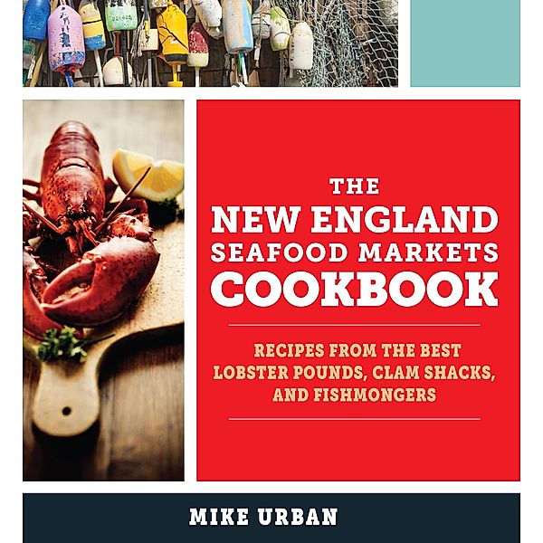 The New England Seafood Markets Cookbook: Recipes from the Best Lobster Pounds, Clam Shacks, and Fishmongers, Mike Urban