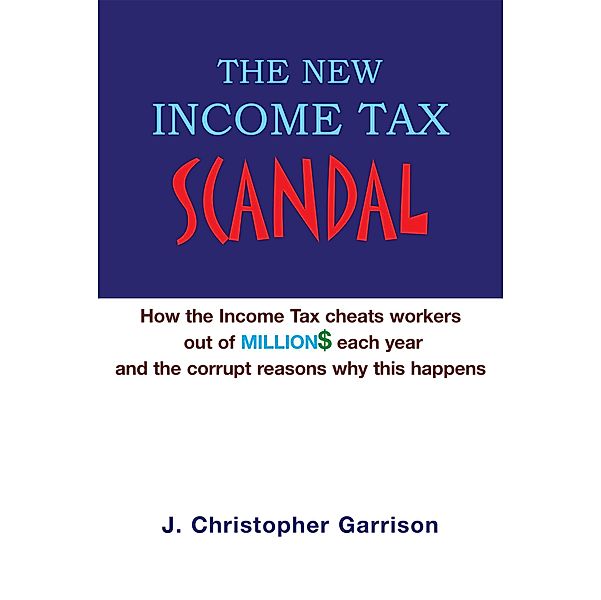 The New Income Tax Scandal: How the Income Tax Cheats Workers out of Million$ Each Year and the Corrupt Reasons Why This Happens, J. Christopher Garrison