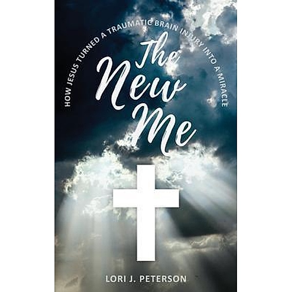 The New Me. How Jesus Turned a Traumatic Brain Injury Into a Miracle, Lori J Peterson