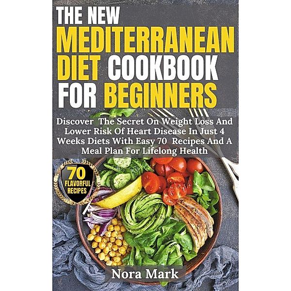 The New Mediterranean Diet Cookbook For Beginners: Discover  The Secret On Weight Loss And Lower Risk Of Heart Disease In Just 4 Weeks Diets With Easy 70  Recipes And A Meal Plan For Lifelong Health, Nora Mark