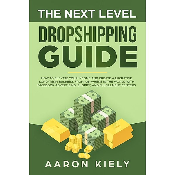 The Next Level Dropshipping Guide How to Elevate your Income and Create a Lucrative Long-term Business from Anywhere in the world with Facebook Advertising, Shopify, And Fulfillment Centers, Aaron Kiely