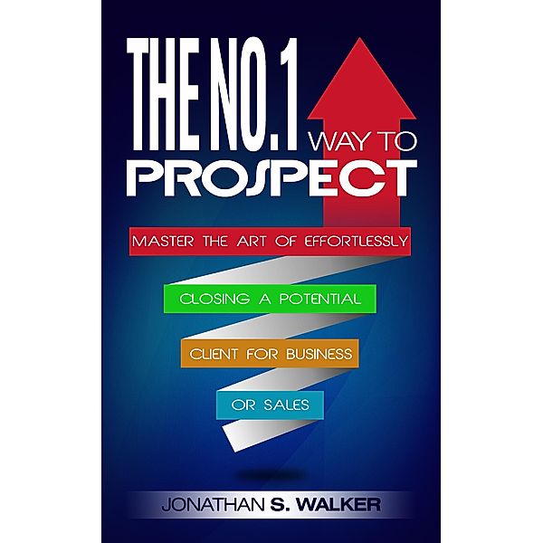 The No.1 Way to Prospect: Master the Art of Effortlessly Closing a Potential Client for Business or Sales, Jonathan S. Walker