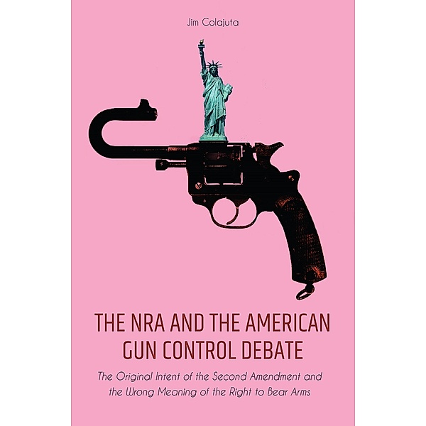The NRA and the American Gun Control Debate The Original Intent of the Second Amendment and the Wrong Meaning of the Right to Bear Arms, Jim Colajuta