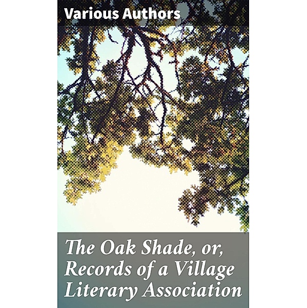 The Oak Shade, or, Records of a Village Literary Association, Various Authors