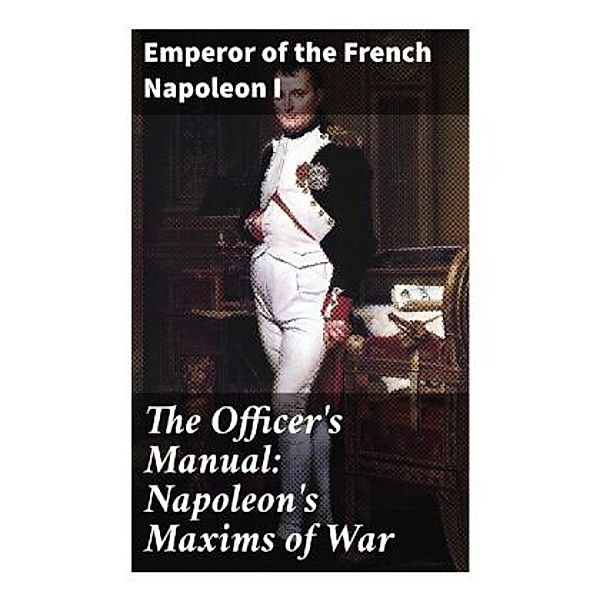 The Officer's Manual: Napoleon's Maxims of War, Kaiser Napoleon I. Bonaparte