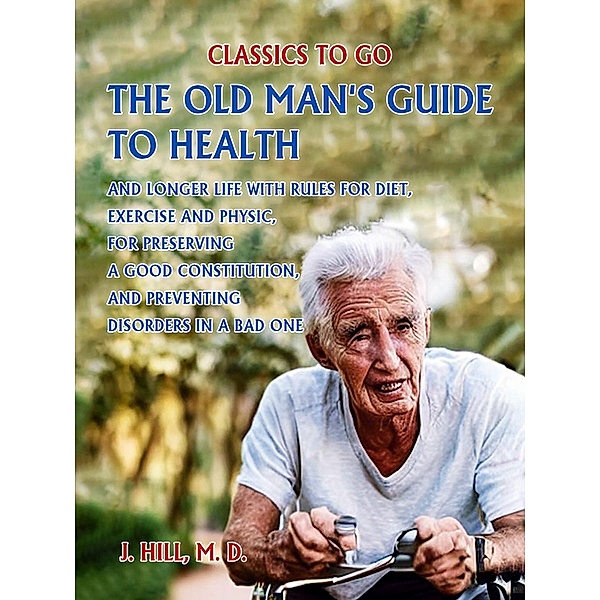 The Old Man's Guide to Health and Longer Life With Rules for Diet, Exercise and Physic, for Preserving a good Constitution, and Preventing Disorders in a Bad One., M. D., J. Hill