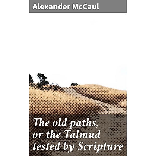The old paths, or the Talmud tested by Scripture, Alexander McCaul