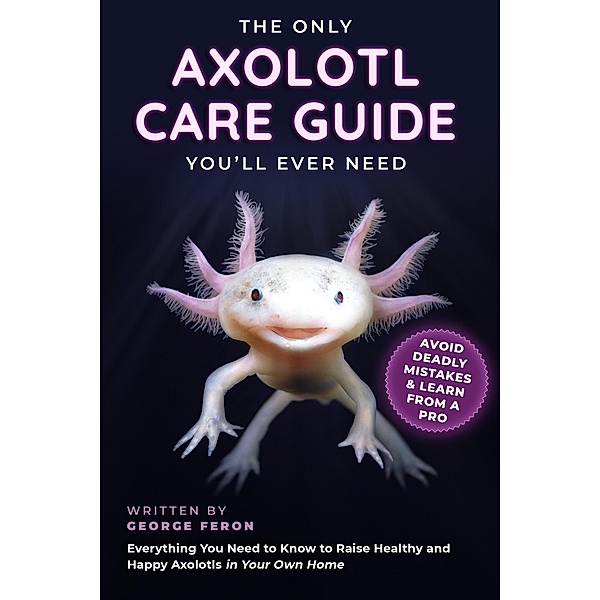 The Only Axolotl Care Guide You'll Ever Need: Avoid Deadly Mistakes & Learn from a Pro: Everything You Need to Know to Raise Healthy and Happy Axolotls in Your Own Home, George Feron
