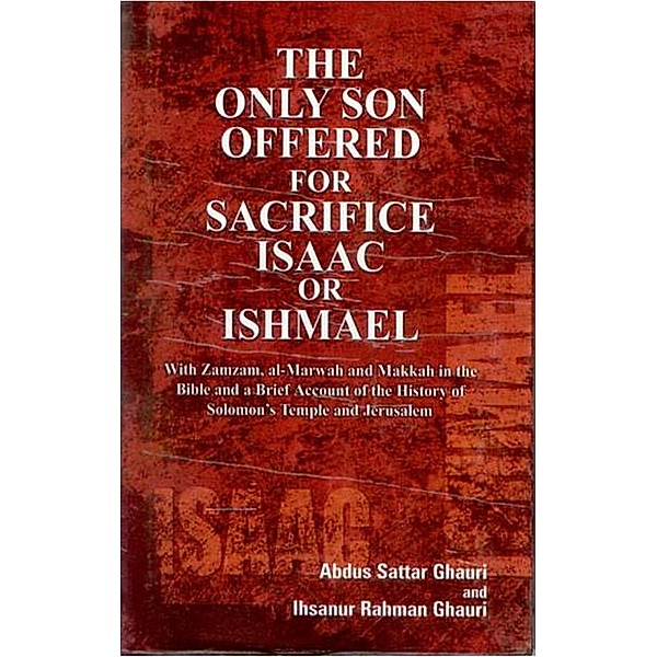 The Only Son Offered For Sacrifice Isaac Or Ishmael With Zamzam, Al-Marwah And Makkah In the Bible And A Brief Account of the History of Solomon's Temples And Jerusalem, Abdus Sattar Ghauri, Ihsanur Rehman Ghauri