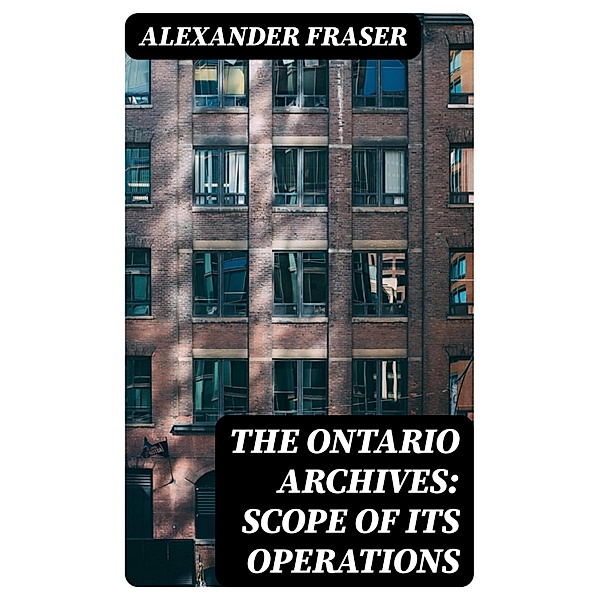 The Ontario Archives: Scope of its Operations, Alexander Fraser