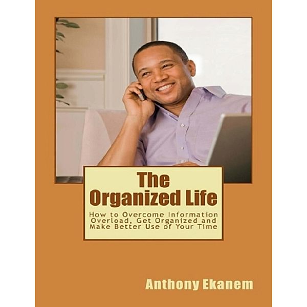 The Organized Life: How to Overcome Information Overload, Get Organized and Make Better Use of Your Time, Anthony Ekanem