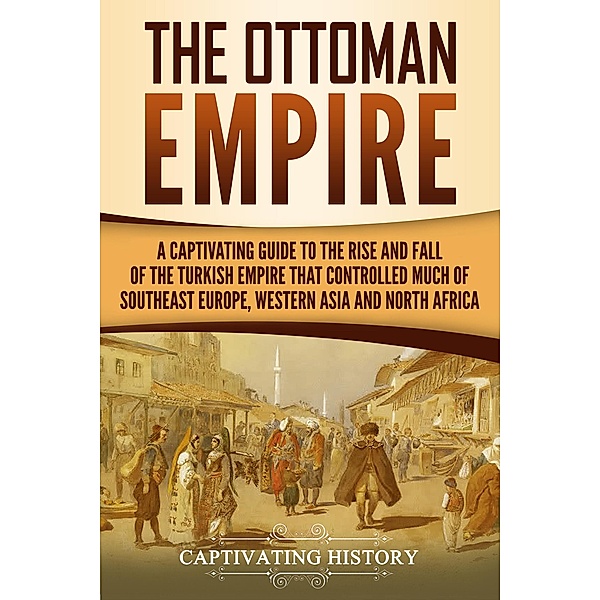 The Ottoman Empire: A Captivating Guide to the Rise and Fall of the Turkish Empire and Its Control Over Much of Southeast Europe, Western Asia, and North Africa, Captivating History