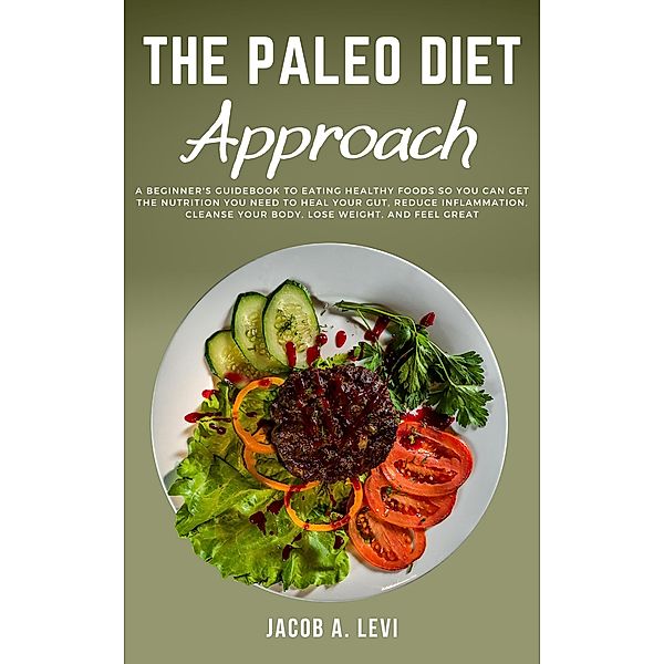 The Paleo Diet Approach: A Beginner's Guidebook to Eating Healthy Foods so You Can Get the Nutrition You Need to Heal Your Gut, Reduce Inflammation, Cleanse Your Body, Lose Weight, and Feel Great, Jacob Levi