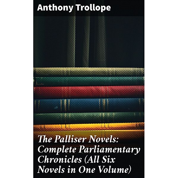 The Palliser Novels: Complete Parliamentary Chronicles (All Six Novels in One Volume), Anthony Trollope