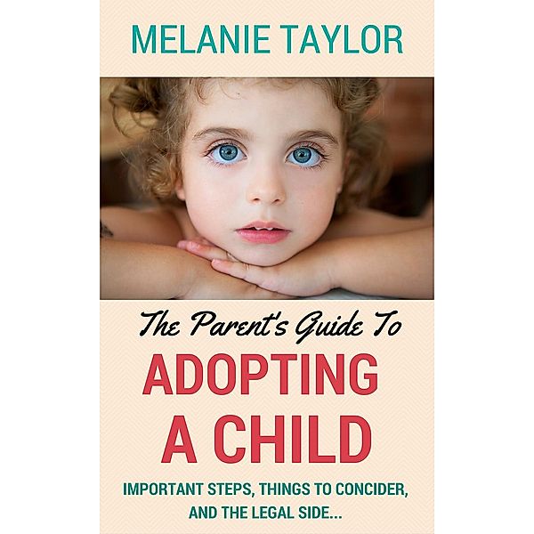 The Parent's Guide To Adopting A Child - Important Steps, Things To Consider, And The Legal Side..., Melanie Taylor