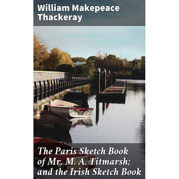The Paris Sketch Book of Mr. M. A. Titmarsh; and the Irish Sketch Book, William Makepeace Thackeray