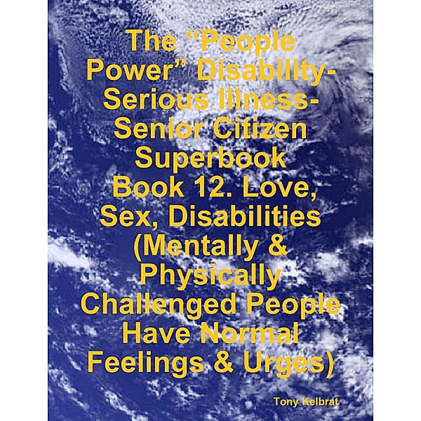The “People Power” Disability-Serious Illness-Senior Citizen Superbook:  Book 12. Love, Sex, Disabilities  (Mentally & Physically Challenged People Have Normal Feelings & Urges), Tony Kelbrat