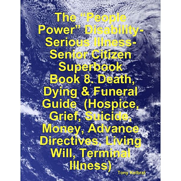 The “People Power” Disability-Serious Illness-Senior Citizen Superbook:  Book 8. Death, Dying & Funeral Guide  (Hospice, Grief, Suicide, Money, Advance Directives, Living Will, Terminal Illness), Tony Kelbrat
