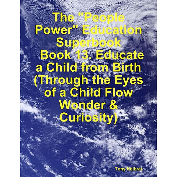 The People Power Education Superbook:   Book 13. Educate a Child from Birth  (Through the Eyes of a Child Flow Wonder & Curiosity), Tony Kelbrat