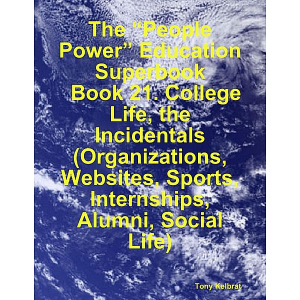 The “People Power” Education Superbook:   Book 21. College Life, the Incidentals  (Organizations, Websites, Sports, Internships, Alumni, Social Life), Tony Kelbrat