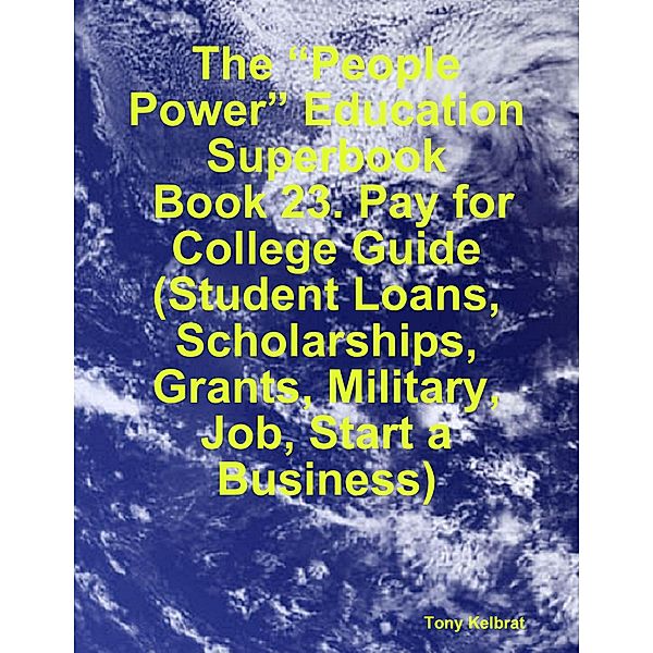 The “People Power” Education Superbook:  Book 23. Pay for College Guide (Student Loans, Scholarships, Grants, Military, Job, Start a Business), Tony Kelbrat