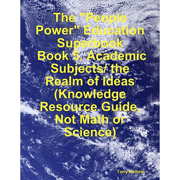 The People Power Education Superbook:  Book 5. Academic Subjects/ the Realm of Ideas  (Knowledge Resource Guide, Not Math or Science), Tony Kelbrat