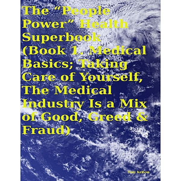 The “People Power” Health Superbook:   Book 1. Medical Basics; Taking Care of Yourself, the Medical Industry Is a Mix of Good, Greed & Fraud, Tony Kelbrat