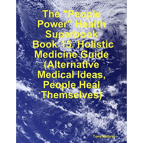 The People Power Health Superbook:  Book 15. Holistic Medicine Guide (Alternative Medical Ideas, People Heal Themselves), Tony Kelbrat