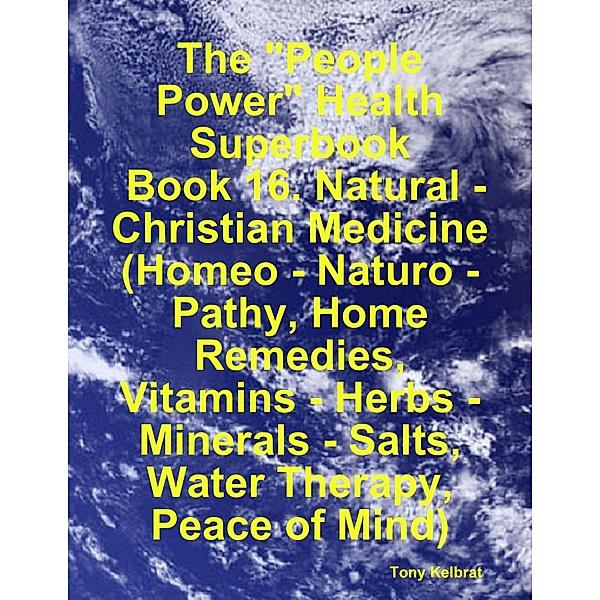 The People Power Health Superbook:  Book 16. Natural - Christian Medicine (Homeo - Naturo - Pathy, Home Remedies, Vitamins - Herbs - Minerals - Salts, Water Therapy, Peace of Mind), Tony Kelbrat
