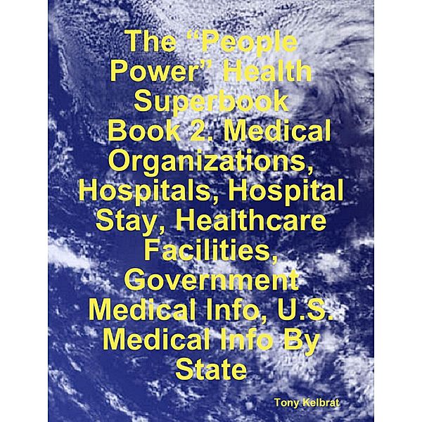 The “People Power” Health Superbook:   Book 2. Medical Organizations, Hospitals, Hospital Stay, Healthcare Facilities, Government Medical Info, U.S. Medical Info By State, Tony Kelbrat